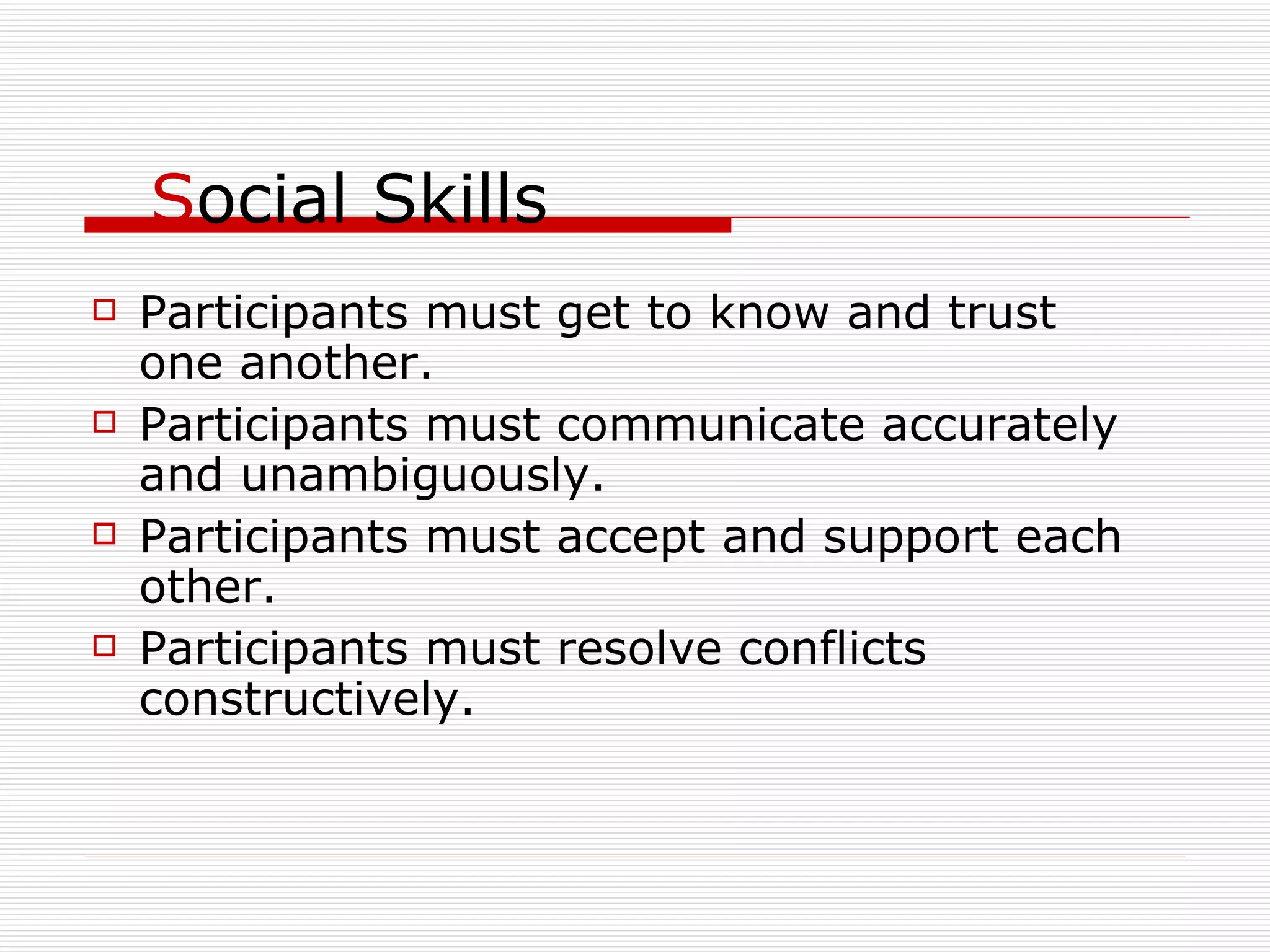 S ocial Skills Participants must get to know and trust one another. Participants must communicate accurately and unambiguously. Participants must accept and support each other. Participants must resolve conflicts constructively. 