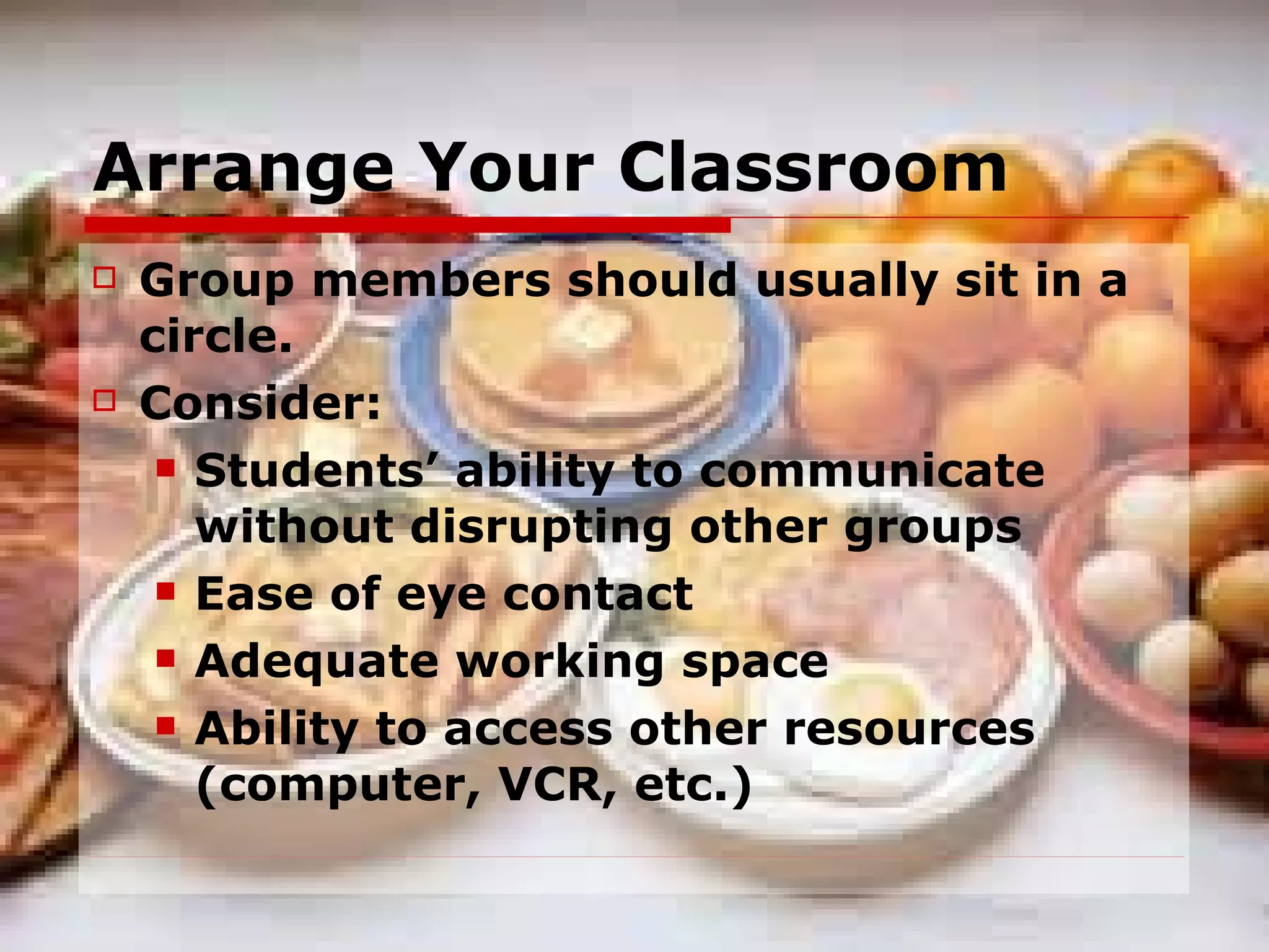 Arrange Your Classroom Group members should usually sit in a circle. Consider: Students’ ability to communicate without disrupting other groups Ease of eye contact Adequate working space Ability to access other resources (computer, VCR, etc.) 