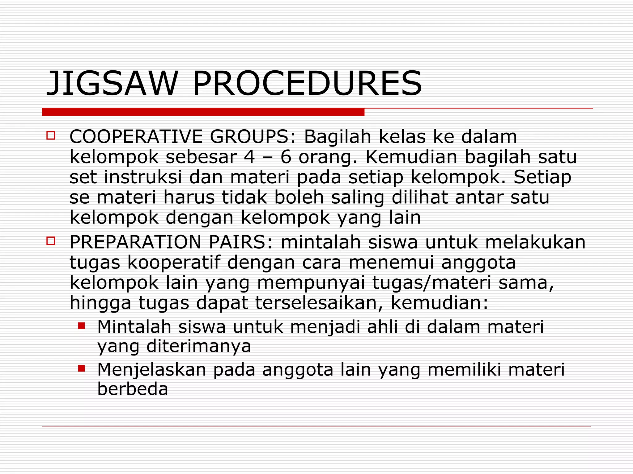 JIGSAW PROCEDURES COOPERATIVE GROUPS: Bagilah kelas ke dalam kelompok sebesar 4 – 6 orang. Kemudian bagilah satu set instruksi dan materi pada setiap kelompok. Setiap se materi harus tidak boleh saling dilihat antar satu kelompok dengan kelompok yang lain PREPARATION PAIRS: mintalah siswa untuk melakukan tugas kooperatif dengan cara menemui anggota kelompok lain yang mempunyai tugas/materi sama, hingga tugas dapat terselesaikan, kemudian: Mintalah siswa untuk menjadi ahli di dalam materi yang diterimanya Menjelaskan pada anggota lain yang memiliki materi berbeda 
