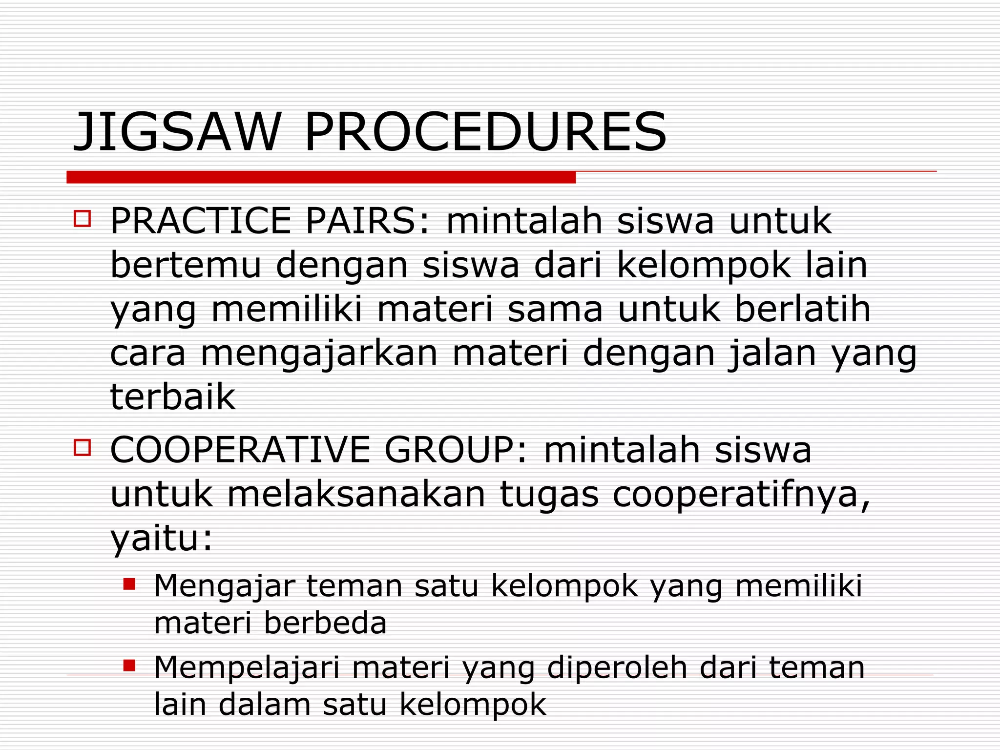 JIGSAW PROCEDURES PRACTICE PAIRS: mintalah siswa untuk bertemu dengan siswa dari kelompok lain yang memiliki materi sama untuk berlatih cara mengajarkan materi dengan jalan yang terbaik COOPERATIVE GROUP: mintalah siswa untuk melaksanakan tugas cooperatifnya, yaitu: Mengajar teman satu kelompok yang memiliki materi berbeda Mempelajari materi yang diperoleh dari teman lain dalam satu kelompok 