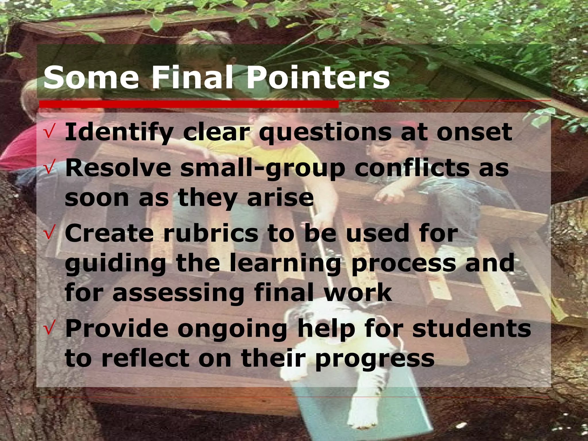 Some Final Pointers Identify clear questions at onset Resolve small-group conflicts as soon as they arise Create rubrics to be used for guiding the learning process and for assessing final work Provide ongoing help for students to reflect on their progress 