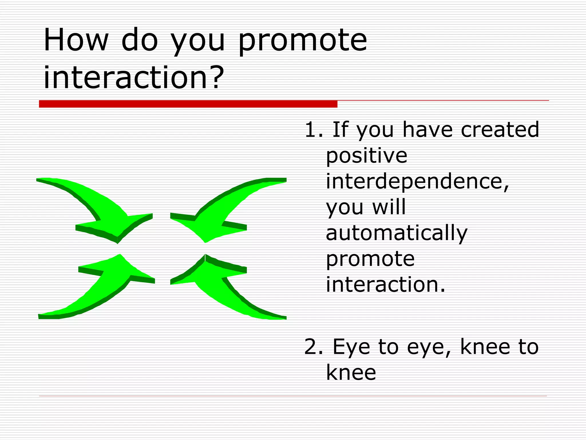 How do you promote interaction? 1. If you have created positive interdependence, you will automatically promote interaction. 2. Eye to eye, knee to knee 