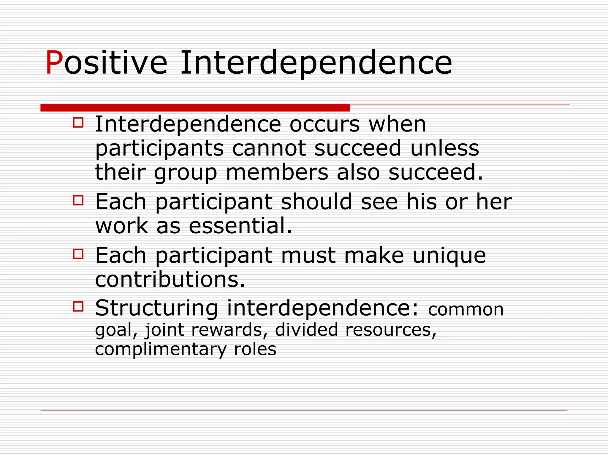 P ositive Interdependence Interdependence occurs when participants cannot succeed unless their group members also succeed.  Each participant should see his or her work as essential.  Each participant must make unique contributions. Structuring interdependence:  common goal, joint rewards, divided resources, complimentary roles 