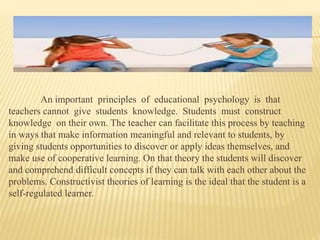 An important principles of educational psychology is that
teachers cannot give students knowledge. Students must construct
knowledge on their own. The teacher can facilitate this process by teaching
in ways that make information meaningful and relevant to students, by
giving students opportunities to discover or apply ideas themselves, and
make use of cooperative learning. On that theory the students will discover
and comprehend difficult concepts if they can talk with each other about the
problems. Constructivist theories of learning is the ideal that the student is a
self-regulated learner.
 