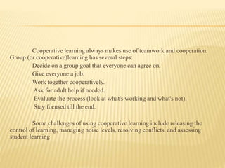 Cooperative learning always makes use of teamwork and cooperation.
Group (or cooperative)learning has several steps:
Decide on a group goal that everyone can agree on.
Give everyone a job.
Work together cooperatively.
Ask for adult help if needed.
Evaluate the process (look at what's working and what's not).
Stay focused till the end.
Some challenges of using cooperative learning include releasing the
control of learning, managing noise levels, resolving conflicts, and assessing
student learning
 