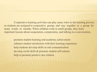 Cooperative learning activities can play many roles in the learning process
as students are assigned to cooperative groups and stay together as a group for
many weeks or months. When children work in small groups, they learn
important lessons about cooperation, compromise, and talking in a conversation.
promote student learning and academic achievement
enhance student satisfaction with their learning experience
help students develop skills in oral communication
develop social skills & promote student self-esteem
help to promote positive race relation
 