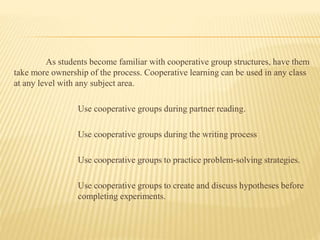 As students become familiar with cooperative group structures, have them
take more ownership of the process. Cooperative learning can be used in any class
at any level with any subject area.
Use cooperative groups during partner reading.
Use cooperative groups during the writing process
Use cooperative groups to practice problem-solving strategies.
Use cooperative groups to create and discuss hypotheses before
completing experiments.
 