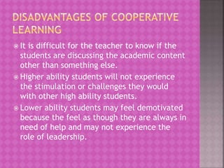  It is difficult for the teacher to know if the
students are discussing the academic content
other than something else.
 Higher ability students will not experience
the stimulation or challenges they would
with other high ability students.
 Lower ability students may feel demotivated
because the feel as though they are always in
need of help and may not experience the
role of leadership.
 