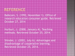 Balkcom, S. (1992, November 1). Office of
research education consumer guide. Retrieved
October 27, 2014
Hurburt, J. (2000, January 4). Teaching
methods. Retrieved October 25, 2014.
Shinder, J. (2002, July 6). Advantages and
disadvantage of cooperative learning.
Retrieved October 25, 2014.
 
