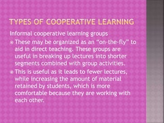 Informal cooperative learning groups
 These may be organized as an “on-the-fly” to
aid in direct teaching. These groups are
useful in breaking up lectures into shorter
segments combined with group activities.
 This is useful as it leads to fewer lectures,
while increasing the amount of material
retained by students, which is more
comfortable because they are working with
each other.
 