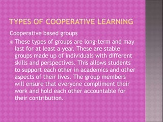 Cooperative based groups
 These types of groups are long-term and may
last for at least a year. These are stable
groups made up of individuals with different
skills and perspectives. This allows students
to support each other in academics and other
aspects of their lives. The group members
will ensure that everyone compliment their
work and hold each other accountable for
their contribution.
 