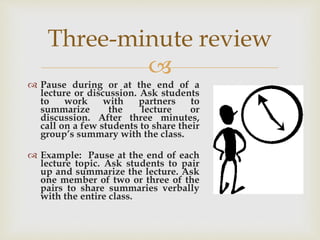 
 Pause during or at the end of a
lecture or discussion. Ask students
to work with partners to
summarize the lecture or
discussion. After three minutes,
call on a few students to share their
group’s summary with the class.
 Example: Pause at the end of each
lecture topic. Ask students to pair
up and summarize the lecture. Ask
one member of two or three of the
pairs to share summaries verbally
with the entire class.
Three-minute review
 