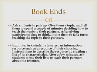 
 Ask students to pair up. Give them a topic, and tell
them to spend a couple of minutes deciding how to
teach that topic to their partners. After giving
participants time to think, invite them to take turns
teaching the topic to their partners.
 Example: Ask students to select an information
resource such as a resource of their choosing.
Instruct them to describe the resource by creating a
list of its characteristics. After a few minutes, ask
students to use their lists to teach their partners
about the resource.
Book Ends
 