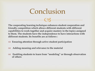 
The cooperating learning technique enhances student cooperation and
friendly competition which allows different students with different
capabilities to work together and acquire mastery in the topics assigned
to them. The students have the independence to have interactions with
different students. Its benefits are as follows :
 Ensuring attention through active student participation
 Adding meaning and relevance to the material
 Enabling students to learn from “modeling” or through observation
of others
Conclusion
 