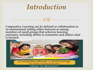 
Cooperative Learning can be defined as collaboration in
an instructional setting either between or among
members of small groups that achieves learning
outcomes, including ability to remember and utilize what
is learned.
Introduction
 