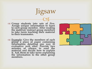  Group students into sets of five.
Assign unique information to learn
to each group member. After reading
the material, instruct group members
to take turns teaching their material
to their teammates.
 Example: Give the members of each
group a piece of paper containing
information detailing one way to
evaluative web sites. Provide two
minutes of silence to read the
material and decide how to explain
it. Ask them to take turns explaining
the information to the other group
members.
Jigsaw
 