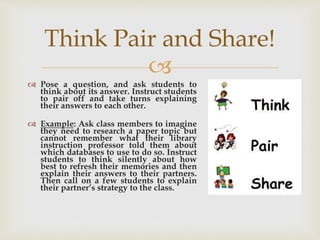 
 Pose a question, and ask students to
think about its answer. Instruct students
to pair off and take turns explaining
their answers to each other.
 Example: Ask class members to imagine
they need to research a paper topic but
cannot remember what their library
instruction professor told them about
which databases to use to do so. Instruct
students to think silently about how
best to refresh their memories and then
explain their answers to their partners.
Then call on a few students to explain
their partner’s strategy to the class.
Think Pair and Share!
 