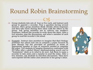  Group students into sets of four or five each, and instruct each
group to appoint a recorder. Pose a question having several
answers. Have group members think silently about responses
and then take turns sharing their ideas with the others in the
group. Ask group members not to criticize one another's
responses. Instruct the recorder to write down the ideas. After a
few minutes, stop the discussions, and select a member of each
group to read the recorder’s list aloud.
 Example: Instruct class members to imagine that their biology
professor has asked each one to compose a paper focused on
gene therapy but has provided no guidance in terms of
appropriate number or type of resources needed to complete
the paper. Tell students to imagine themselves confronted with
253 titles after a global library database/catalog search and to
“brainstorm” ideas as to what to do next. Ask them to name a
recorder to take notes and a reporter to read the notes. After a
few minutes, ask students to end their discussions. Then have
each reporter tell the entire class about his or her group’s ideas.
Round Robin Brainstorming
 