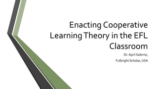 Enacting Cooperative
LearningTheory in the EFL
Classroom
Dr. April Salerno,
Fulbright Scholar, USA
 