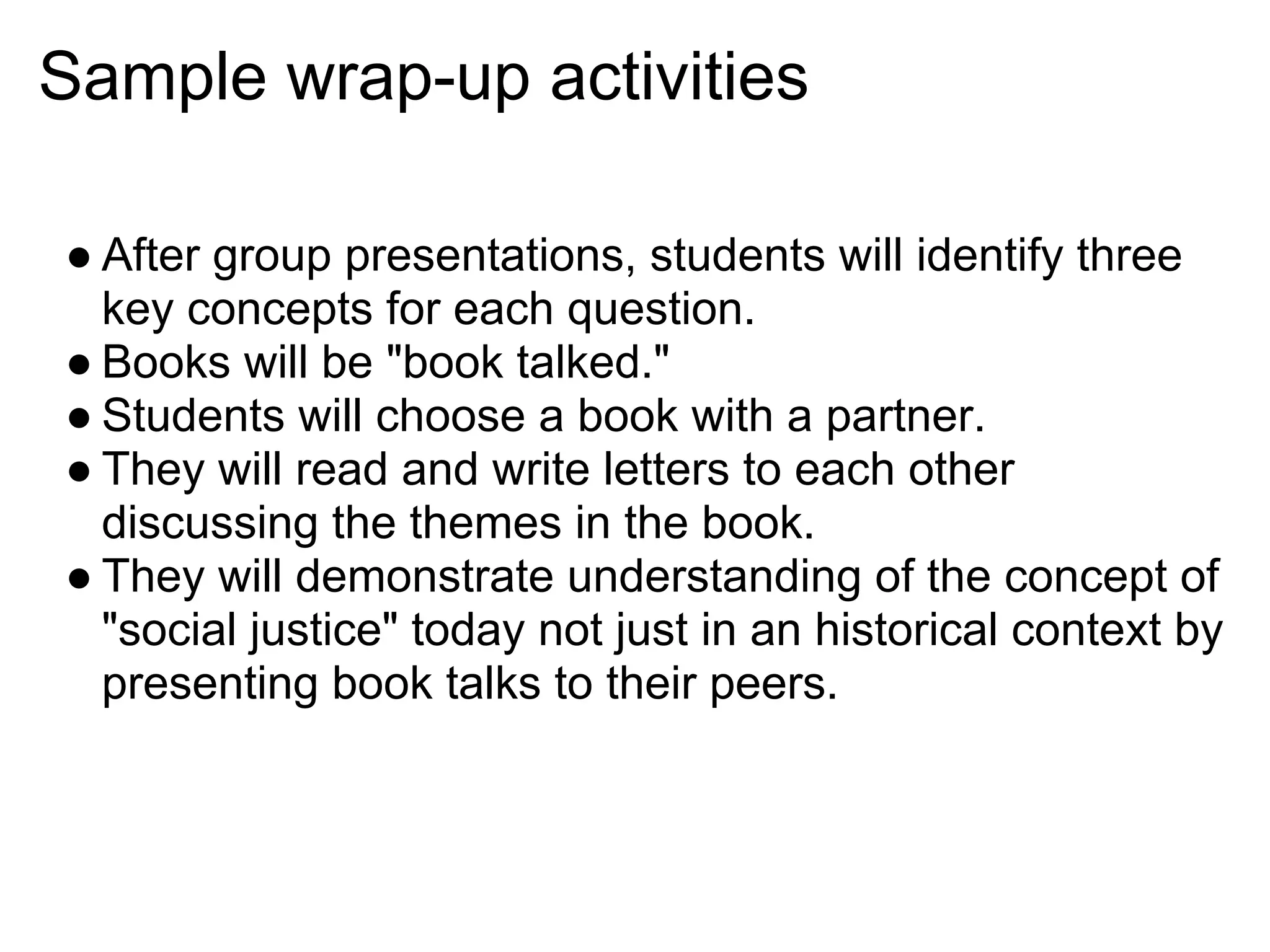Sample wrap-up activities
● After group presentations, students will identify three
key concepts for each question.
● Books will be "book talked."
● Students will choose a book with a partner.
● They will read and write letters to each other
discussing the themes in the book.
● They will demonstrate understanding of the concept of
"social justice" today not just in an historical context by
presenting book talks to their peers.
 