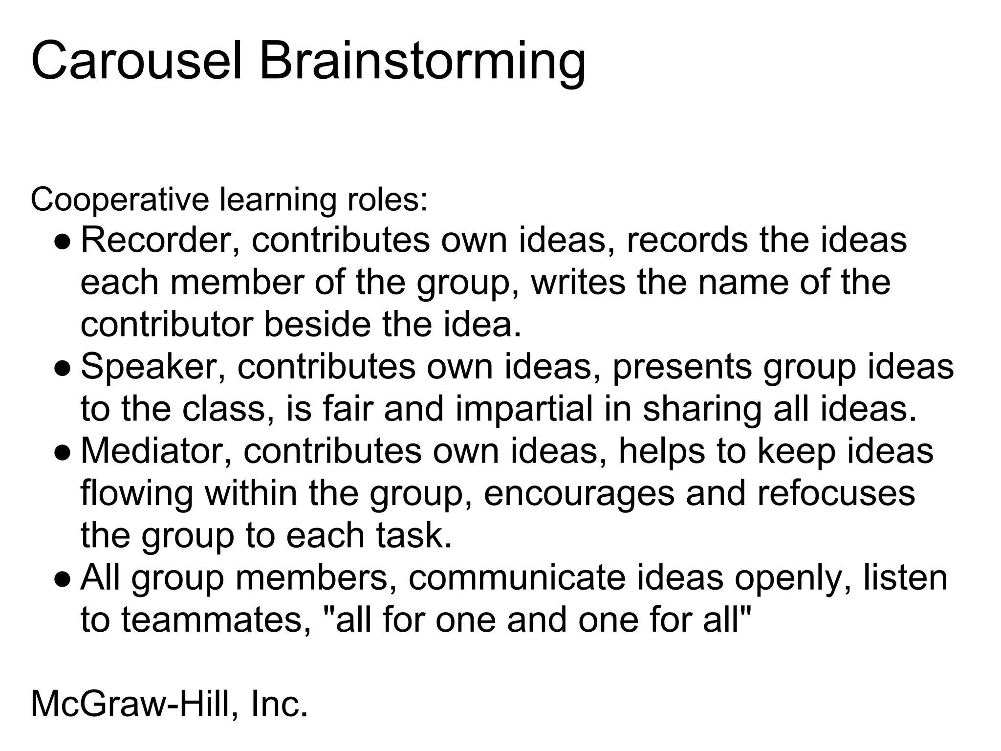 Carousel Brainstorming
Cooperative learning roles:
● Recorder, contributes own ideas, records the ideas
each member of the group, writes the name of the
contributor beside the idea.
● Speaker, contributes own ideas, presents group ideas
to the class, is fair and impartial in sharing all ideas.
● Mediator, contributes own ideas, helps to keep ideas
flowing within the group, encourages and refocuses
the group to each task.
● All group members, communicate ideas openly, listen
to teammates, "all for one and one for all"
McGraw-Hill, Inc.
 