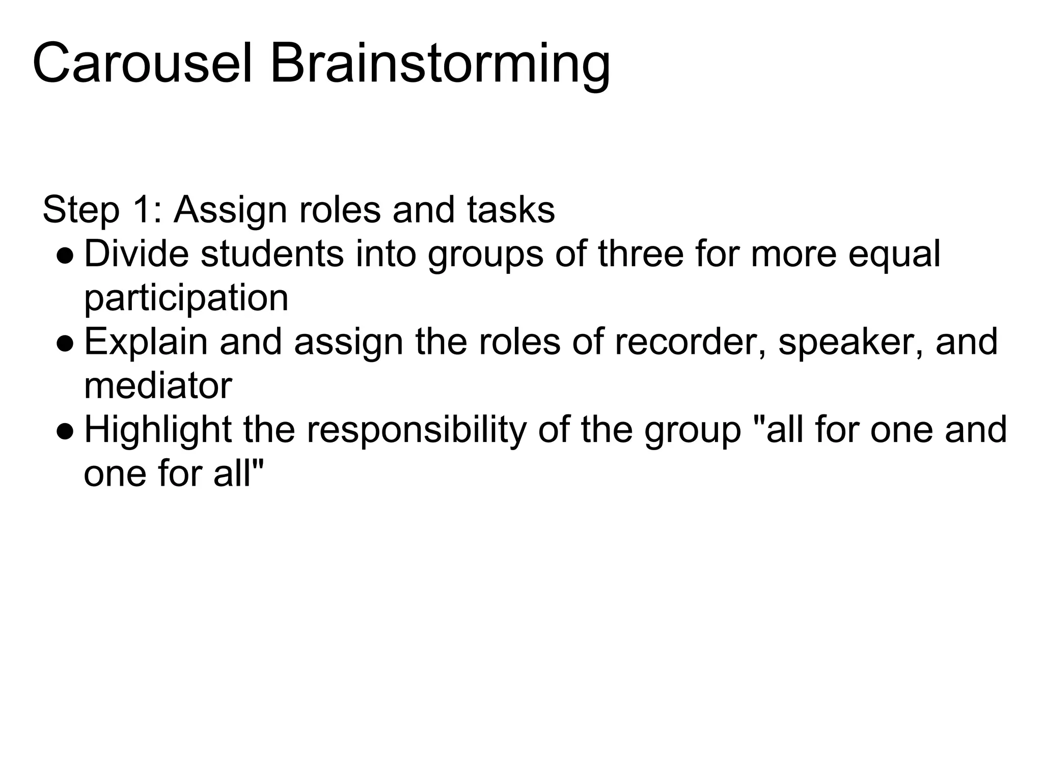 Carousel Brainstorming
Step 1: Assign roles and tasks
● Divide students into groups of three for more equal
participation
● Explain and assign the roles of recorder, speaker, and
mediator
● Highlight the responsibility of the group "all for one and
one for all"
 