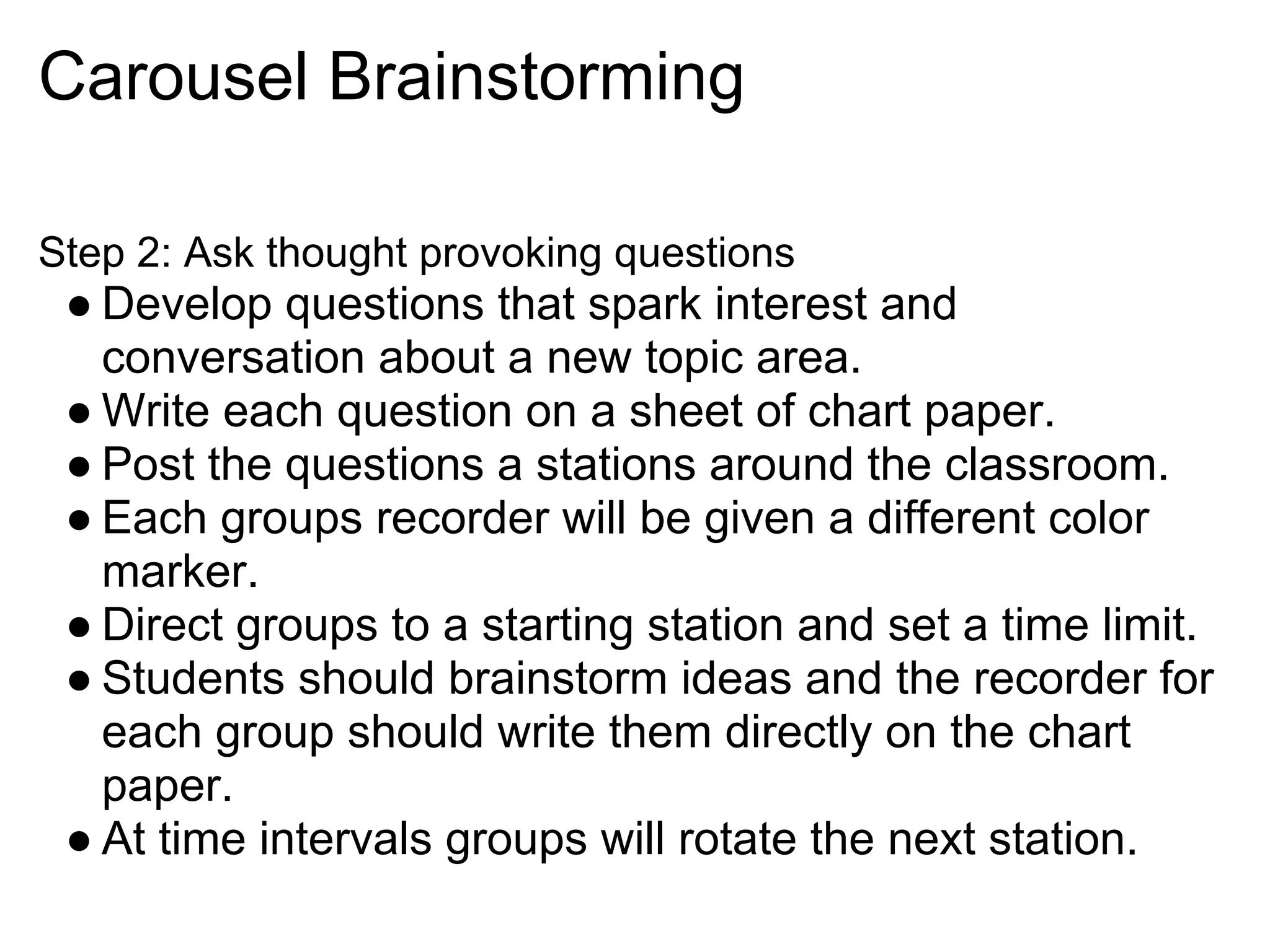 Carousel Brainstorming
Step 2: Ask thought provoking questions
● Develop questions that spark interest and
conversation about a new topic area.
● Write each question on a sheet of chart paper.
● Post the questions a stations around the classroom.
● Each groups recorder will be given a different color
marker.
● Direct groups to a starting station and set a time limit.
● Students should brainstorm ideas and the recorder for
each group should write them directly on the chart
paper.
● At time intervals groups will rotate the next station.
 