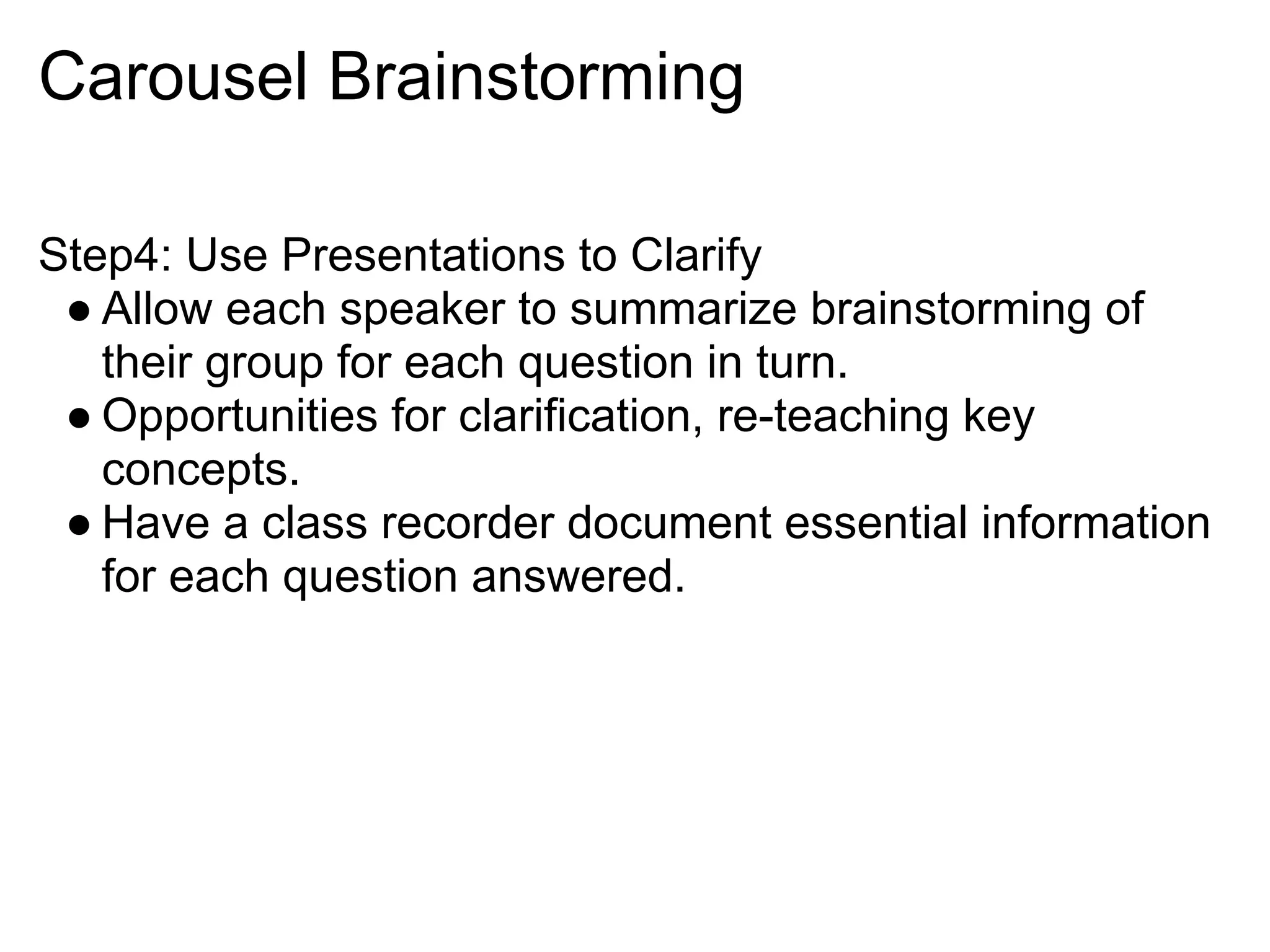 Carousel Brainstorming
Step4: Use Presentations to Clarify
● Allow each speaker to summarize brainstorming of
their group for each question in turn.
● Opportunities for clarification, re-teaching key
concepts.
● Have a class recorder document essential information
for each question answered.
 