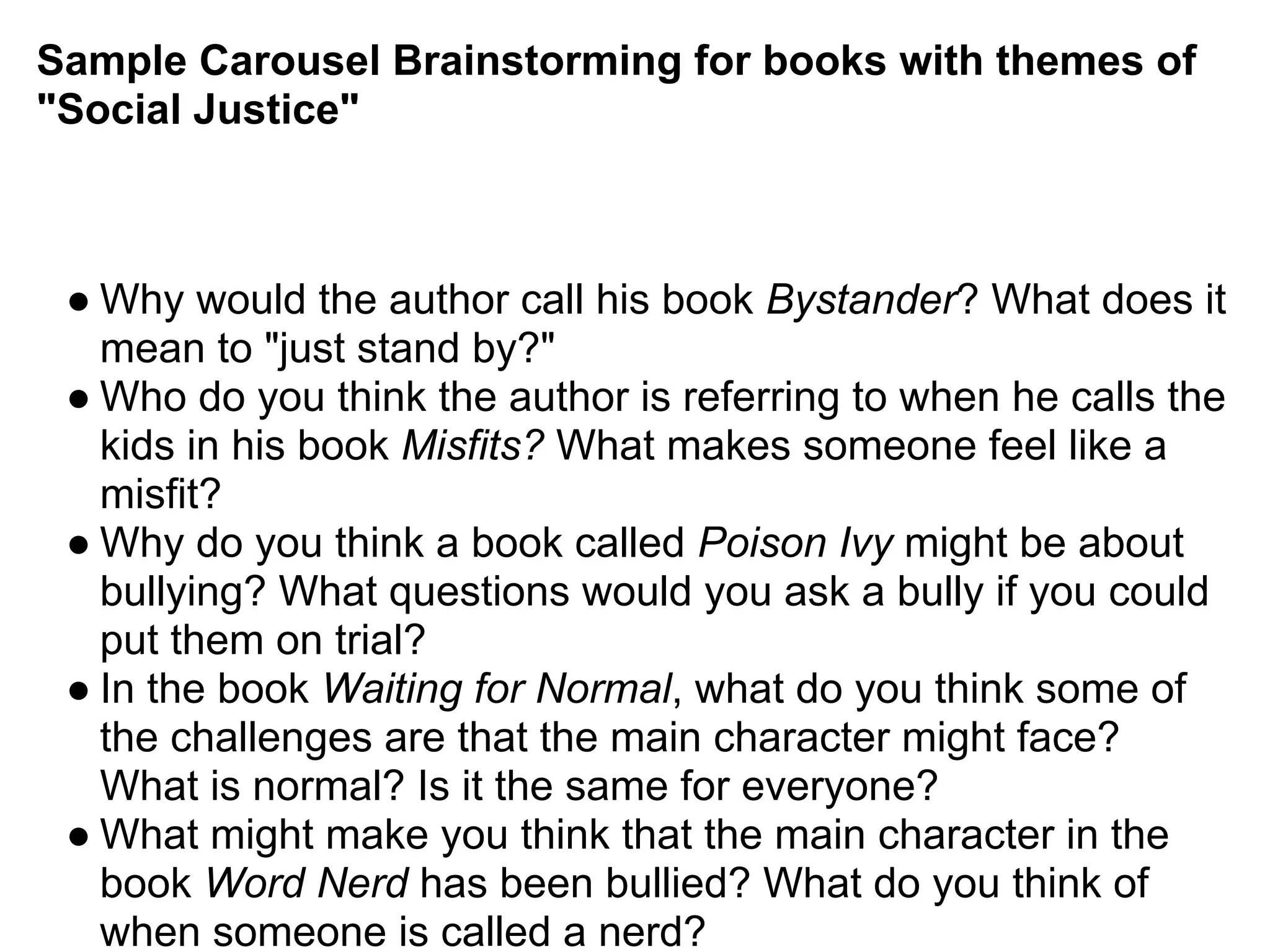 Sample Carousel Brainstorming for books with themes of
"Social Justice"
● Why would the author call his book Bystander? What does it
mean to "just stand by?"
● Who do you think the author is referring to when he calls the
kids in his book Misfits? What makes someone feel like a
misfit?
● Why do you think a book called Poison Ivy might be about
bullying? What questions would you ask a bully if you could
put them on trial?
● In the book Waiting for Normal, what do you think some of
the challenges are that the main character might face?
What is normal? Is it the same for everyone?
● What might make you think that the main character in the
book Word Nerd has been bullied? What do you think of
when someone is called a nerd?
 