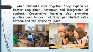 ...when students work together they experience
better acquisition, retention and integration of
content. Cooperative learning also promotes
positive peer to peer relationships, student self-
esteem and the desire to learn.
 