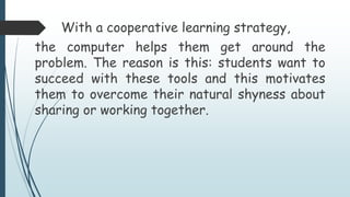 With a cooperative learning strategy,
the computer helps them get around the
problem. The reason is this: students want to
succeed with these tools and this motivates
them to overcome their natural shyness about
sharing or working together.
 