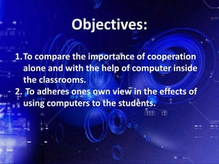 Objectives:
1.To compare the importance of cooperation
alone and with the help of computer inside
the classrooms.
2. To adheres ones own view in the effects of
using computers to the students.
 