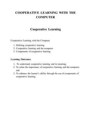 COOPERATIVE LEARNING WITH THE
COMPUTER
Cooperative Learning
Cooperative Learning with the Computer
1. Defining cooperative learning
2. Cooperative learning and the computer
3. Components of cooperative learning
Learning Outcomes
1. To understand cooperative learning and its meaning;
2. To relate the importance of cooperative learning and the computer;
and
3. To enhance the learner’s ability through the use of components of
cooperative learning.
 
