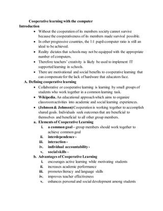 Cooperative learning with the computer
Introduction
 Without the cooperation of its members society cannot survive
because the cooperativeness of its members made survival possible.
 In other progressive countries, the 1:1 pupil-computer ratio is still an
ideal to be achieved.
 Reality dictates that schools may not be equipped with the appropriate
number of computers.
 Therefore teachers’ creativity is likely be used to implement IT
supported learning in schools.
 There are motivational and social benefits to cooperative learning that
can compensatefor the lack of hardware that educators face.
A. Defining cooperative learning
 Collaborative or cooperative learning is learning by small groups of
students who work together in a common learning task.
 Wikipedia. An educational approachwhich aims to organize
classroomactivities into academic and social learning experiences.
 (Johnson& Johnson) Cooperation is working together to accomplish
shared goals. Individuals seek outcomes that are beneficial to
themselves and beneficial to all other group members.
a. Elements of Cooperative Learning
i. a common goal – group members should work together to
achieve common goal
ii. interdependence -
iii. interaction -
iv. individual accountability -
v. socialskills –
b. Advantages of Cooperative Learning
i. encourages active learning while motivating students
ii. increases academic performance
iii. promotes literacy and language skills
iv. improves teacher effectiveness
v. enhances personal and social development among students
 