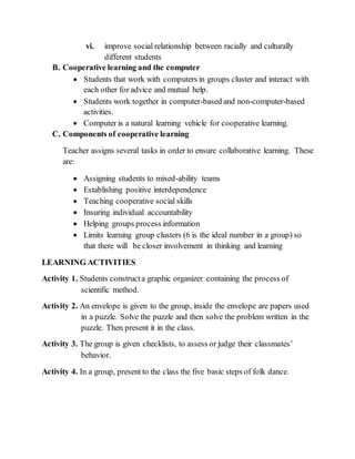vi. improve social relationship between racially and culturally
different students
B. Cooperative learning and the computer
 Students that work with computers in groups cluster and interact with
each other for advice and mutual help.
 Students work together in computer-based and non-computer-based
activities.
 Computer is a natural learning vehicle for cooperative learning.
C. Components of cooperative learning
Teacher assigns several tasks in order to ensure collaborative learning. These
are:
 Assigning students to mixed-ability teams
 Establishing positive interdependence
 Teaching cooperative social skills
 Insuring individual accountability
 Helping groups process information
 Limits learning group clusters (6 is the ideal number in a group) so
that there will be closer involvement in thinking and learning
LEARNING ACTIVITIES
Activity 1. Students constructa graphic organizer containing the process of
scientific method.
Activity 2. An envelope is given to the group, inside the envelope are papers used
in a puzzle. Solve the puzzle and then solve the problem written in the
puzzle. Then present it in the class.
Activity 3. The group is given checklists, to assess or judge their classmates’
behavior.
Activity 4. In a group, present to the class the five basic steps of folk dance.
 