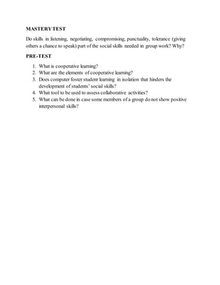 MASTERYTEST
Do skills in listening, negotiating, compromising, punctuality, tolerance (giving
others a chance to speak) part of the social skills needed in group work? Why?
PRE-TEST
1. What is cooperative learning?
2. What are the elements of cooperative learning?
3. Does computer foster student learning in isolation that hinders the
development of students’ social skills?
4. What tool to be used to assess collaborative activities?
5. What can be done in case some members of a group do not show positive
interpersonal skills?
 