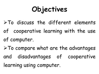 Objectives
To discuss the different elements
of cooperative learning with the use
of computer.
To compare what are the advantages
and disadvantages of cooperative
learning using computer.
 