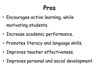 Pros
• Encourages active learning, while
motivating students.
• Increase academic performance.
• Promotes literacy and language skills.
• Improves teacher effectiveness.
• Improves personal and social development.
 