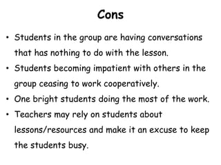 Cons
• Students in the group are having conversations
that has nothing to do with the lesson.
• Students becoming impatient with others in the
group ceasing to work cooperatively.
• One bright students doing the most of the work.
• Teachers may rely on students about
lessons/resources and make it an excuse to keep
the students busy.
 