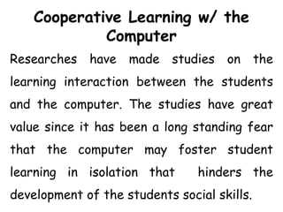 Cooperative Learning w/ the
Computer
Researches have made studies on the
learning interaction between the students
and the computer. The studies have great
value since it has been a long standing fear
that the computer may foster student
learning in isolation that hinders the
development of the students social skills.
 