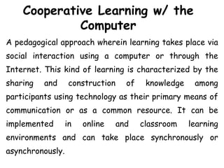 Cooperative Learning w/ the
Computer
A pedagogical approach wherein learning takes place via
social interaction using a computer or through the
Internet. This kind of learning is characterized by the
sharing and construction of knowledge among
participants using technology as their primary means of
communication or as a common resource. It can be
implemented in online and classroom learning
environments and can take place synchronously or
asynchronously.
 