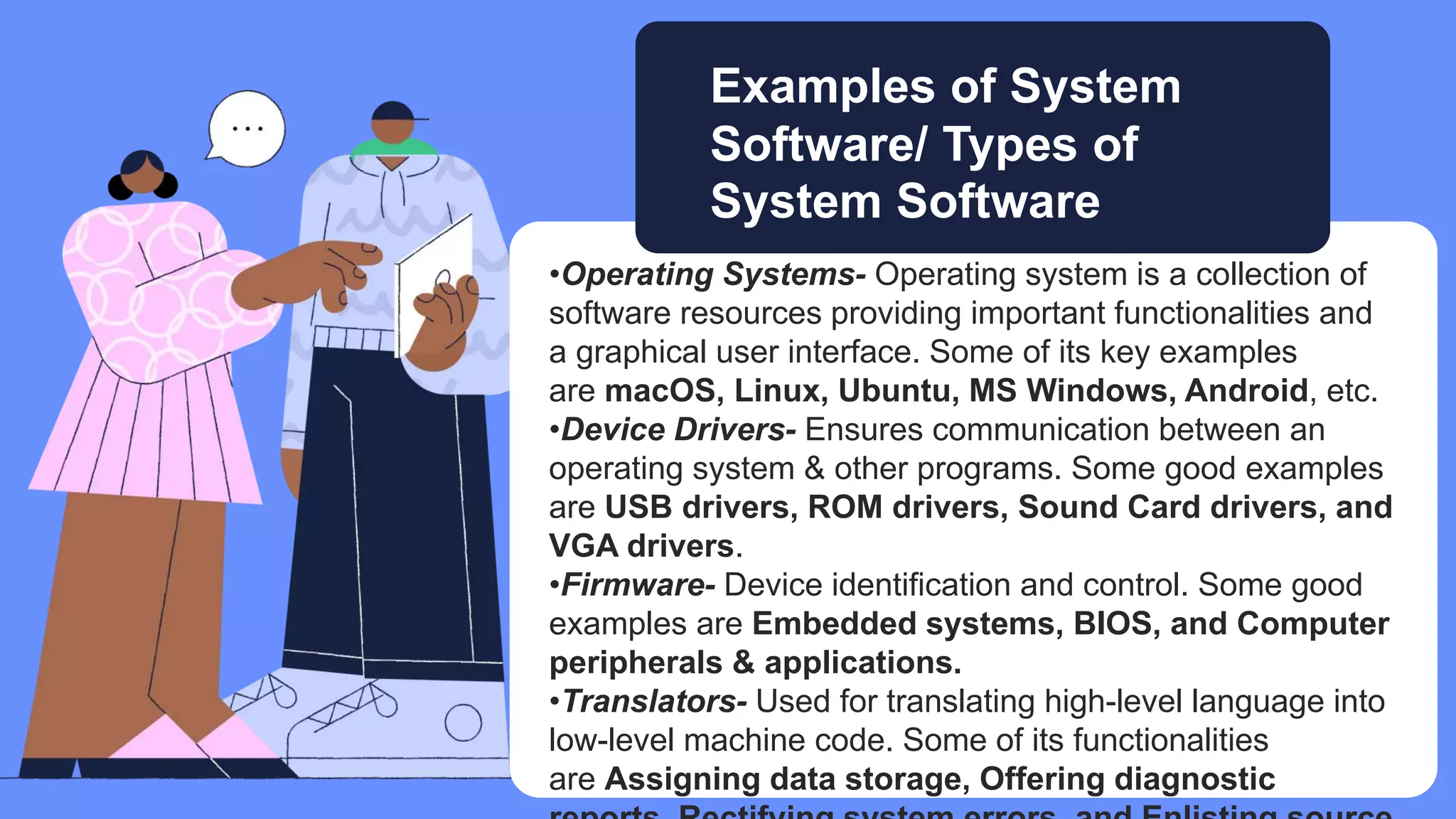 •Operating Systems- Operating system is a collection of
software resources providing important functionalities and
a graphical user interface. Some of its key examples
are macOS, Linux, Ubuntu, MS Windows, Android, etc.
•Device Drivers- Ensures communication between an
operating system & other programs. Some good examples
are USB drivers, ROM drivers, Sound Card drivers, and
VGA drivers.
•Firmware- Device identification and control. Some good
examples are Embedded systems, BIOS, and Computer
peripherals & applications.
•Translators- Used for translating high-level language into
low-level machine code. Some of its functionalities
are Assigning data storage, Offering diagnostic
Examples of System
Software/ Types of
System Software
 
