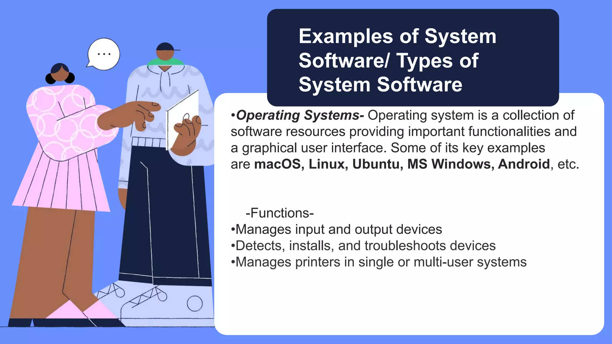 •Operating Systems- Operating system is a collection of
software resources providing important functionalities and
a graphical user interface. Some of its key examples
are macOS, Linux, Ubuntu, MS Windows, Android, etc.
-Functions-
•Manages input and output devices
•Detects, installs, and troubleshoots devices
•Manages printers in single or multi-user systems
Examples of System
Software/ Types of
System Software
 