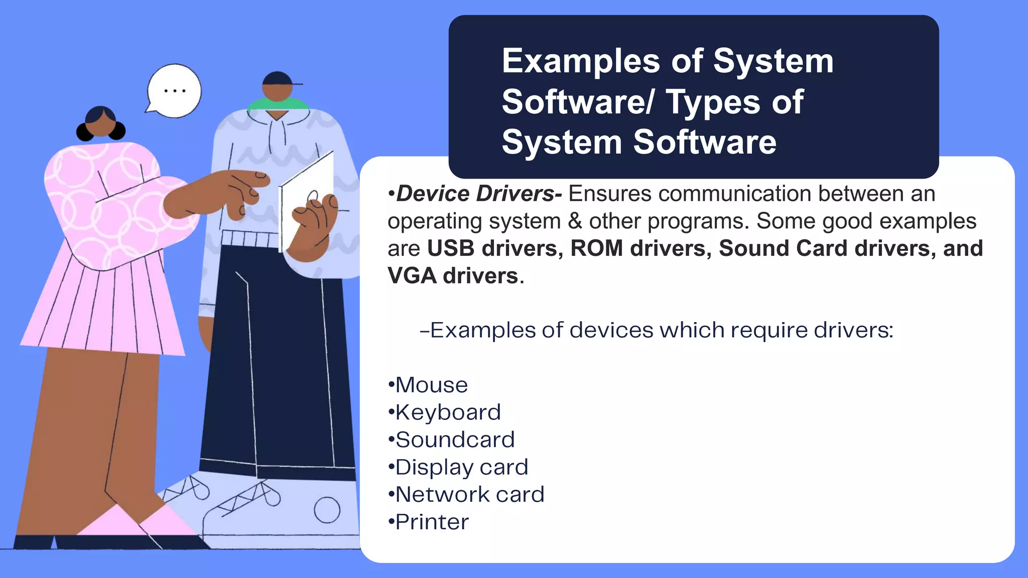 •Device Drivers- Ensures communication between an
operating system & other programs. Some good examples
are USB drivers, ROM drivers, Sound Card drivers, and
VGA drivers.
•
•
•
•
•
•
Examples of System
Software/ Types of
System Software
 