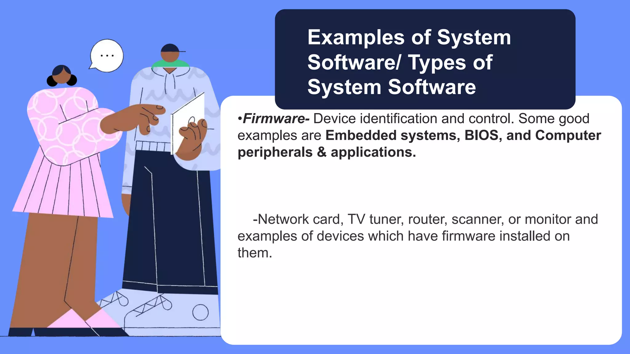 •Firmware- Device identification and control. Some good
examples are Embedded systems, BIOS, and Computer
peripherals & applications.
-Network card, TV tuner, router, scanner, or monitor and
examples of devices which have firmware installed on
them.
Examples of System
Software/ Types of
System Software
 