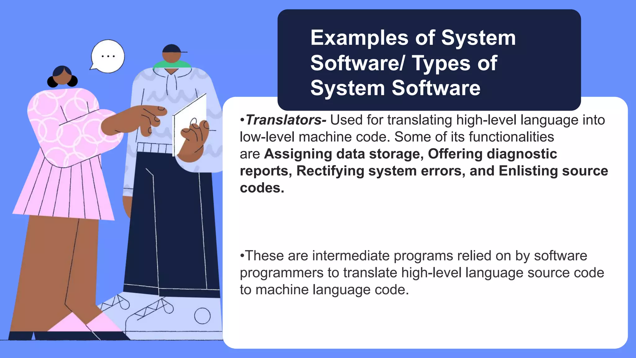 •Translators- Used for translating high-level language into
low-level machine code. Some of its functionalities
are Assigning data storage, Offering diagnostic
reports, Rectifying system errors, and Enlisting source
codes.
•These are intermediate programs relied on by software
programmers to translate high-level language source code
to machine language code.
Examples of System
Software/ Types of
System Software
 