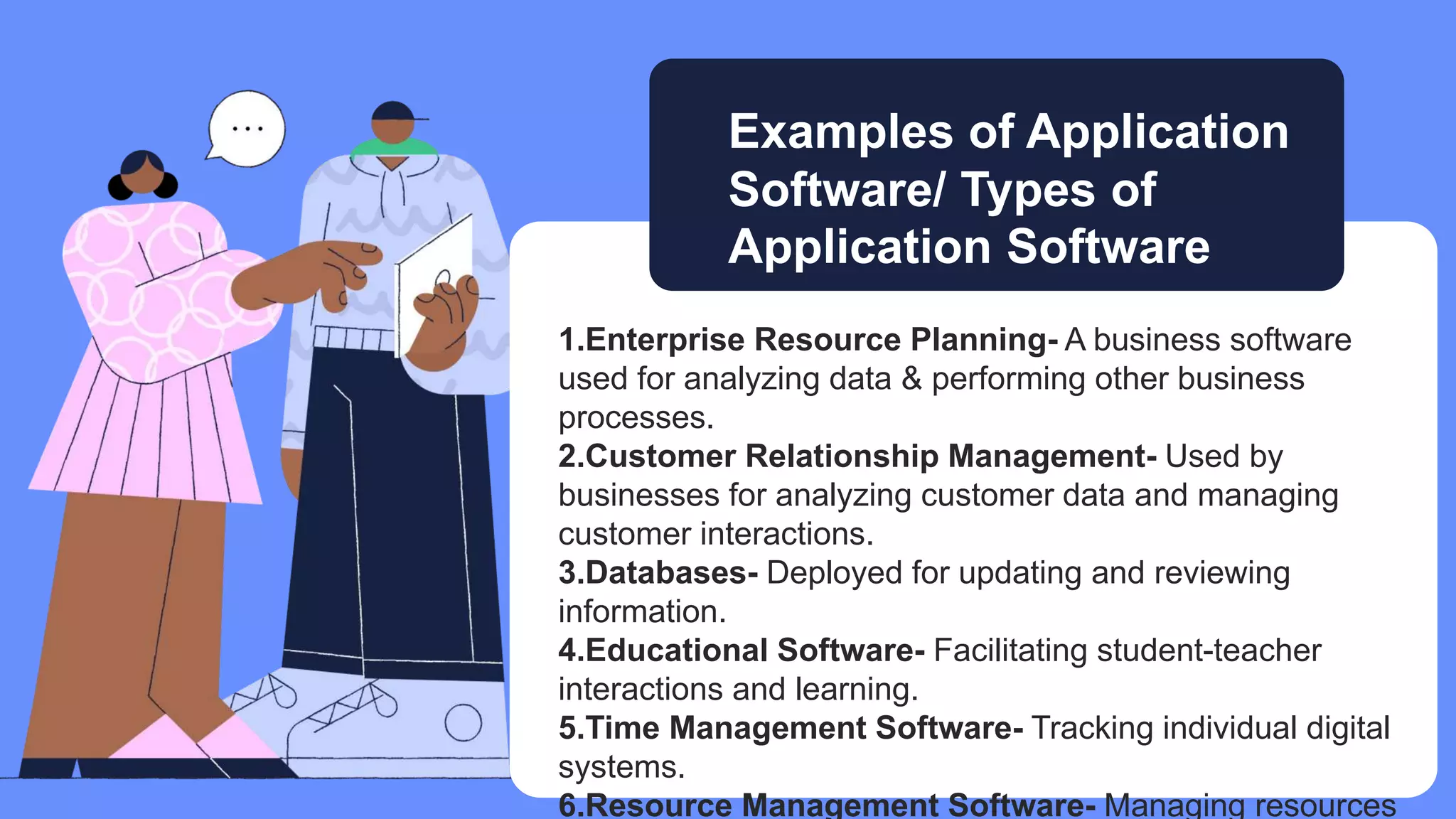 1.Enterprise Resource Planning- A business software
used for analyzing data & performing other business
processes.
2.Customer Relationship Management- Used by
businesses for analyzing customer data and managing
customer interactions.
3.Databases- Deployed for updating and reviewing
information.
4.Educational Software- Facilitating student-teacher
interactions and learning.
5.Time Management Software- Tracking individual digital
systems.
6.Resource Management Software- Managing resources
Examples of Application
Software/ Types of
Application Software
 