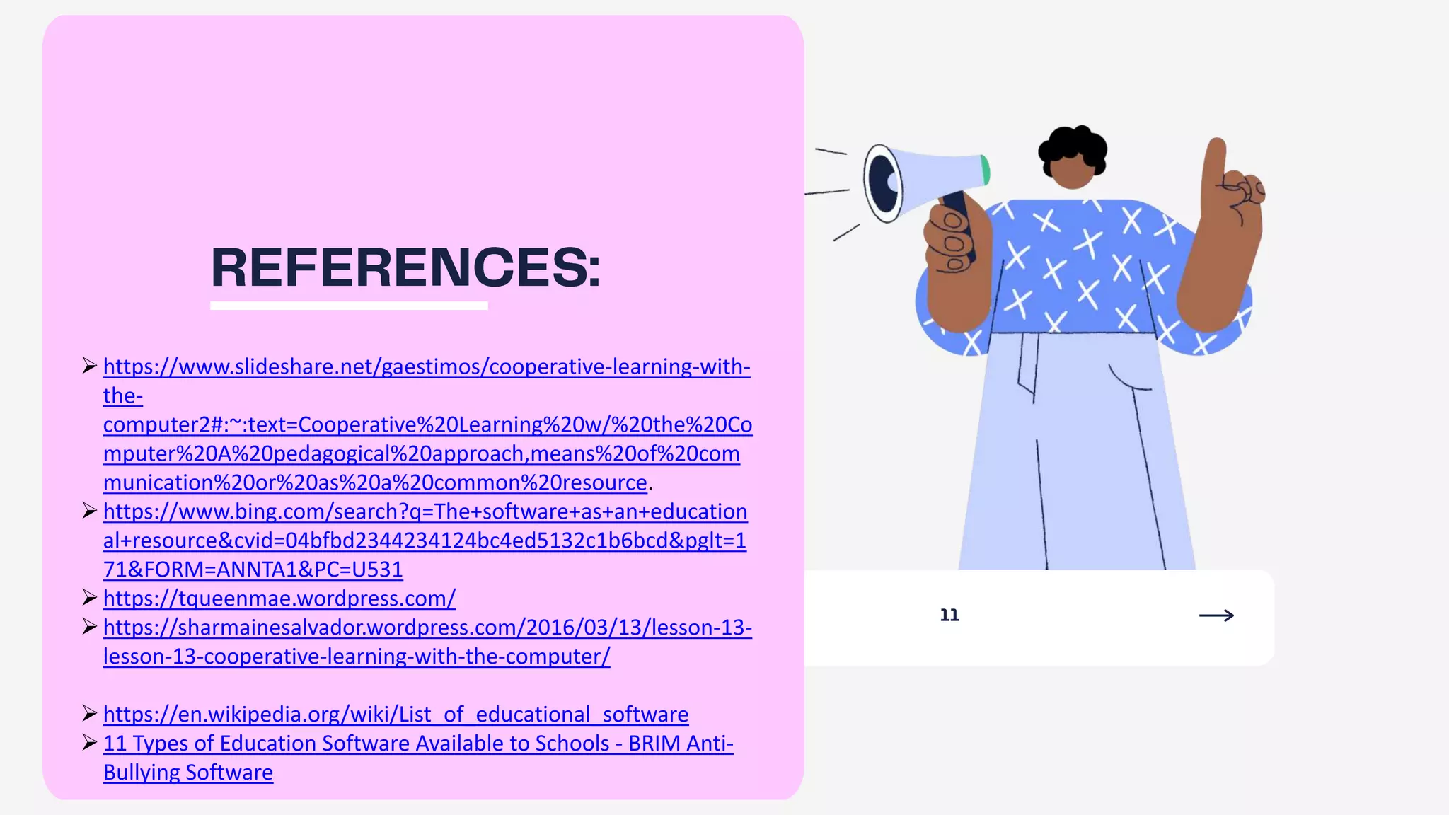 https://www.slideshare.net/gaestimos/cooperative-learning-with-
the-
computer2#:~:text=Cooperative%20Learning%20w/%20the%20Co
mputer%20A%20pedagogical%20approach,means%20of%20com
munication%20or%20as%20a%20common%20resource.
https://www.bing.com/search?q=The+software+as+an+education
al+resource&cvid=04bfbd2344234124bc4ed5132c1b6bcd&pglt=1
71&FORM=ANNTA1&PC=U531
https://tqueenmae.wordpress.com/
https://sharmainesalvador.wordpress.com/2016/03/13/lesson-13-
lesson-13-cooperative-learning-with-the-computer/
https://en.wikipedia.org/wiki/List_of_educational_software
11 Types of Education Software Available to Schools - BRIM Anti-
Bullying Software
 