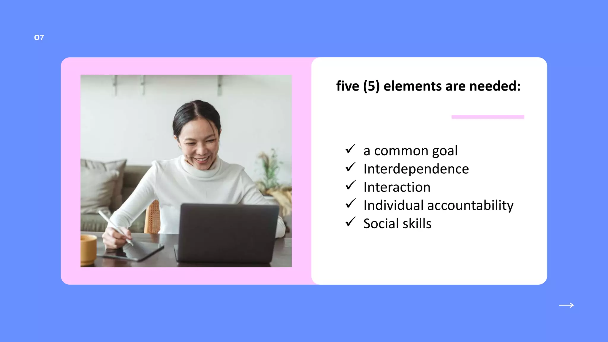 five (5) elements are needed:
 a common goal
 Interdependence
 Interaction
 Individual accountability
 Social skills
 