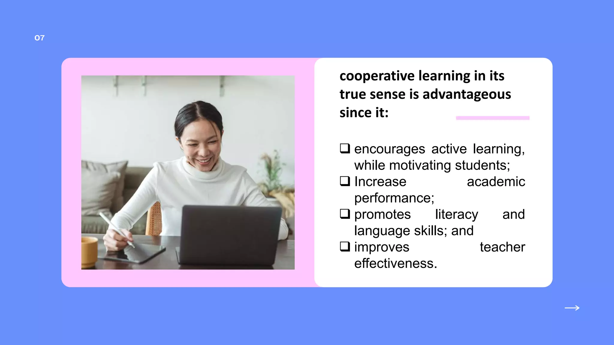cooperative learning in its
true sense is advantageous
since it:
 encourages active learning,
while motivating students;
 Increase academic
performance;
 promotes literacy and
language skills; and
 improves teacher
effectiveness.
 